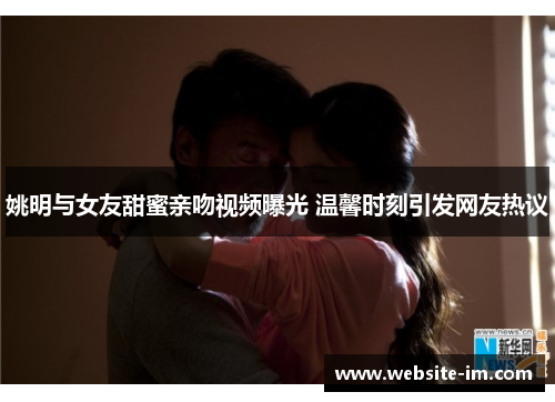 姚明与女友甜蜜亲吻视频曝光 温馨时刻引发网友热议