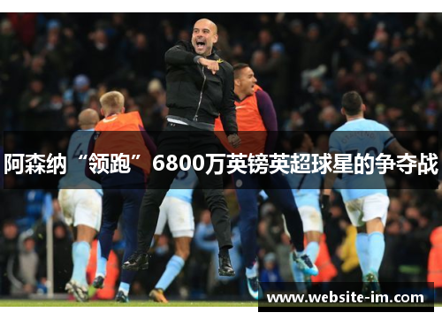 阿森纳“领跑”6800万英镑英超球星的争夺战